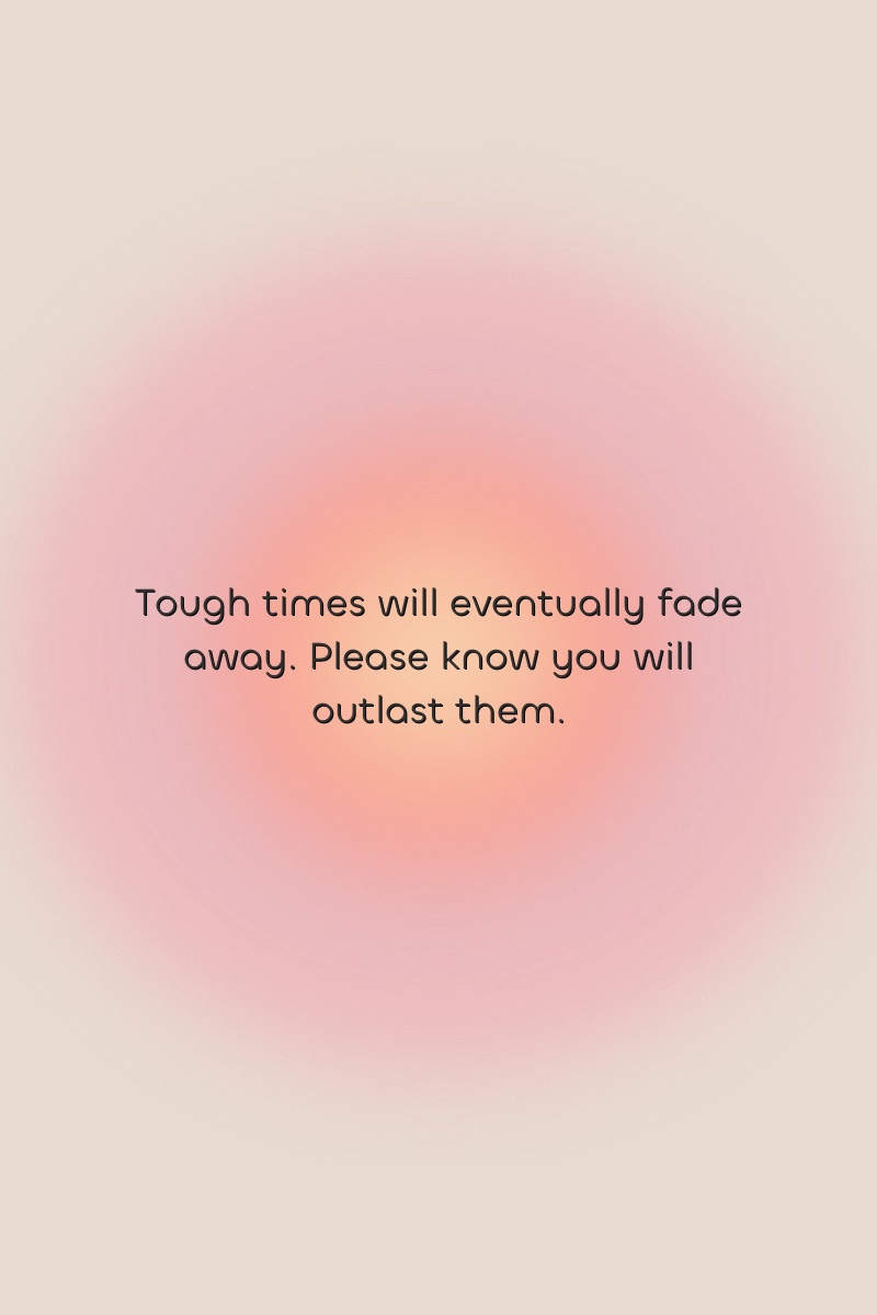 Tough times will eventually fade away. Please know you will outlast them.