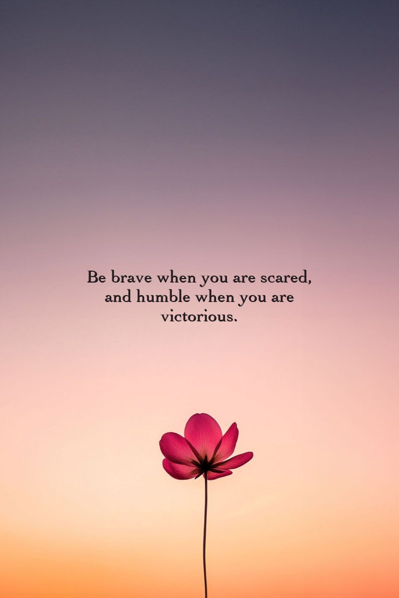 Be brave when you are scared, and humble when you are victorious.