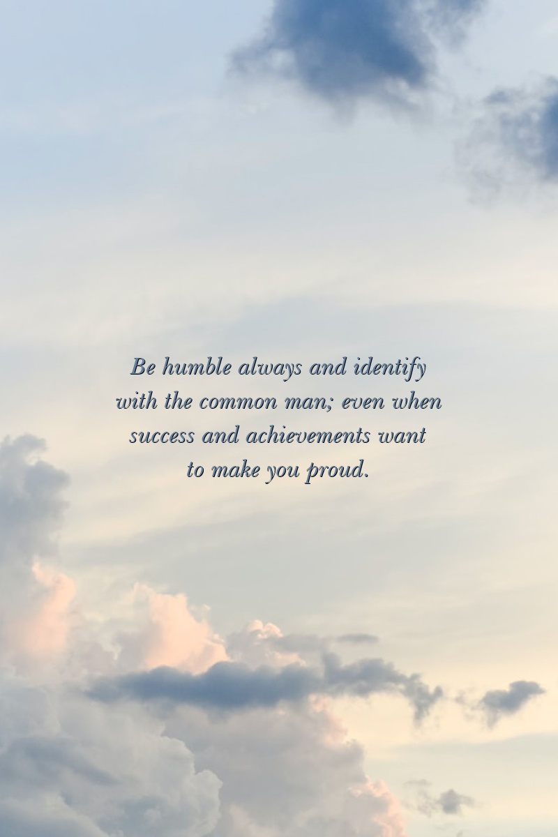 Be humble always and identify with the common man; even when success and achievements want to make you proud.