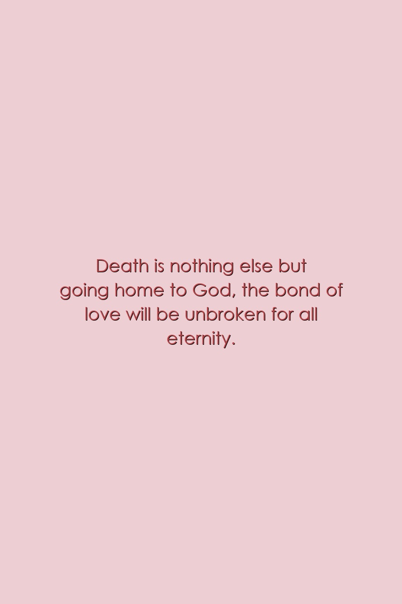 Death is nothing else but going home to God, the bond of love will be unbroken for all eternity.