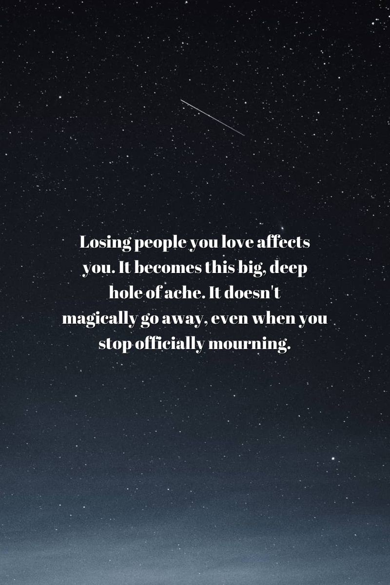 Losing people you love affects you. It becomes this big, deep hole of ache. It doesn't magically go away, even when you stop officially mourning.