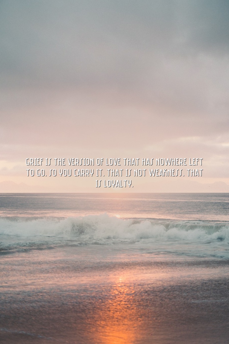 Grief is the version of love that has nowhere left to go. So you carry it. That is not weakness. That is loyalty.