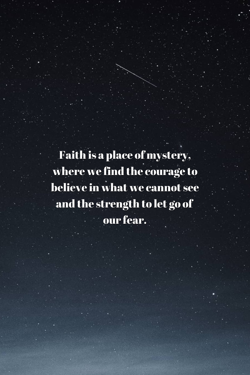 Faith is a place of mystery, where we find the courage to believe in what we cannot see and the strength to let go of our fear.