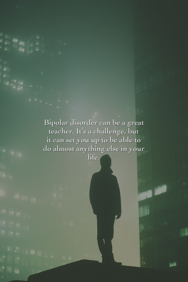 Bipolar disorder can be a great teacher. It's a challenge, but it can set you up to be able to do almost anything else in your life.
