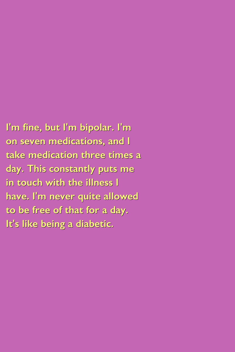 I'm fine, but I'm bipolar. I'm on seven medications, and I take medication three times a day. This constantly puts me in touch with the illness I have. I'm never quite allowed to be free of that for a day. It's like being a diabetic.