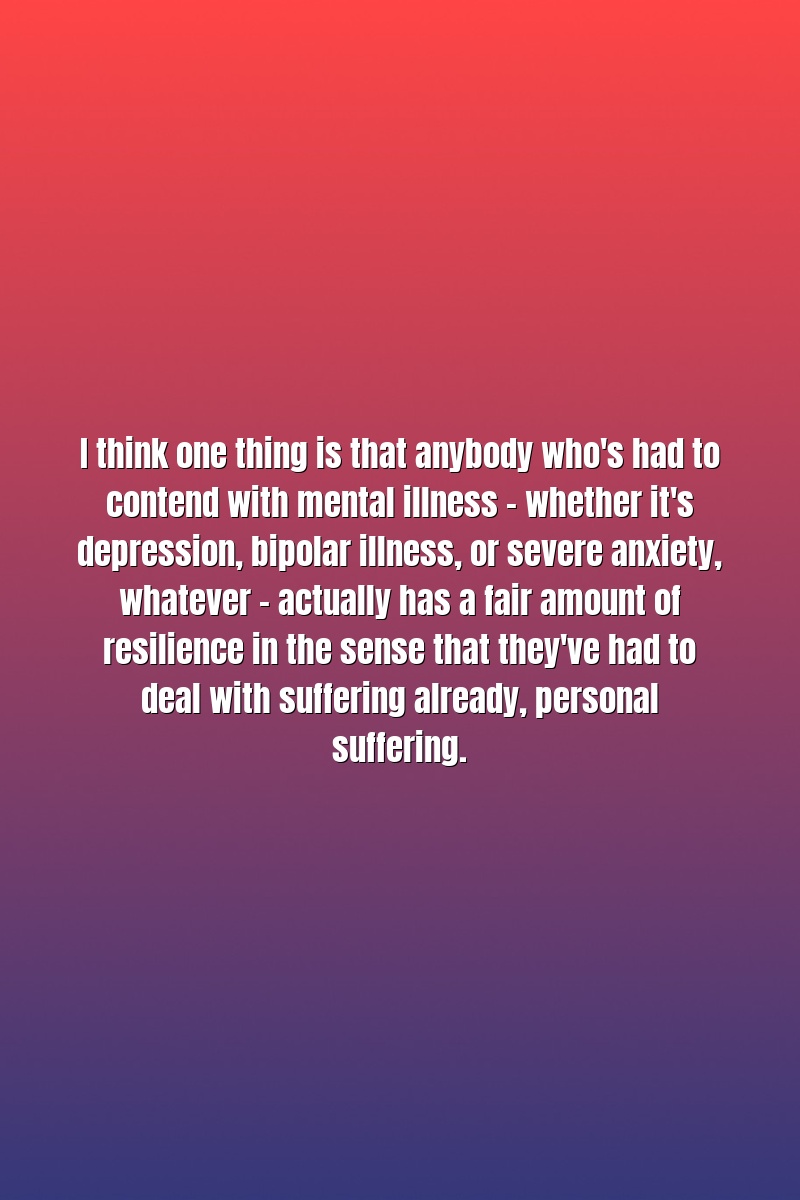 I think one thing is that anybody who's had to contend with mental illness - whether it's depression, bipolar illness, or severe anxiety, whatever - actually has a fair amount of resilience in the sense that they've had to deal with suffering already, personal suffering.