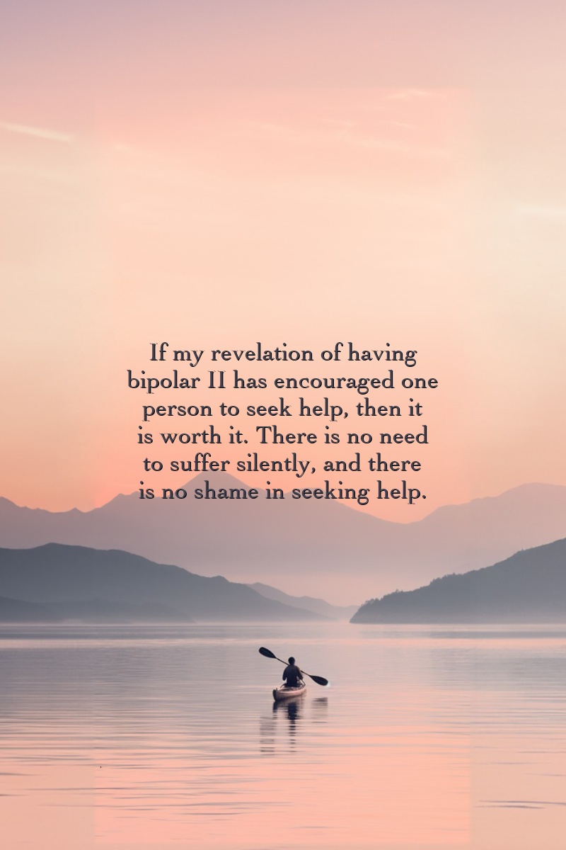 If my revelation of having bipolar II has encouraged one person to seek help, then it is worth it. There is no need to suffer silently, and there is no shame in seeking help.