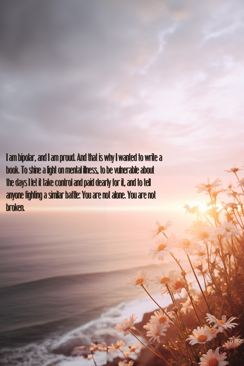 I am bipolar, and I am proud. And that is why I wanted to write a book. To shine a light on mental illness, to be vulnerable about the days I let it take control and paid dearly for it, and to tell anyone fighting a similar battle: You are not alone. You are not broken.