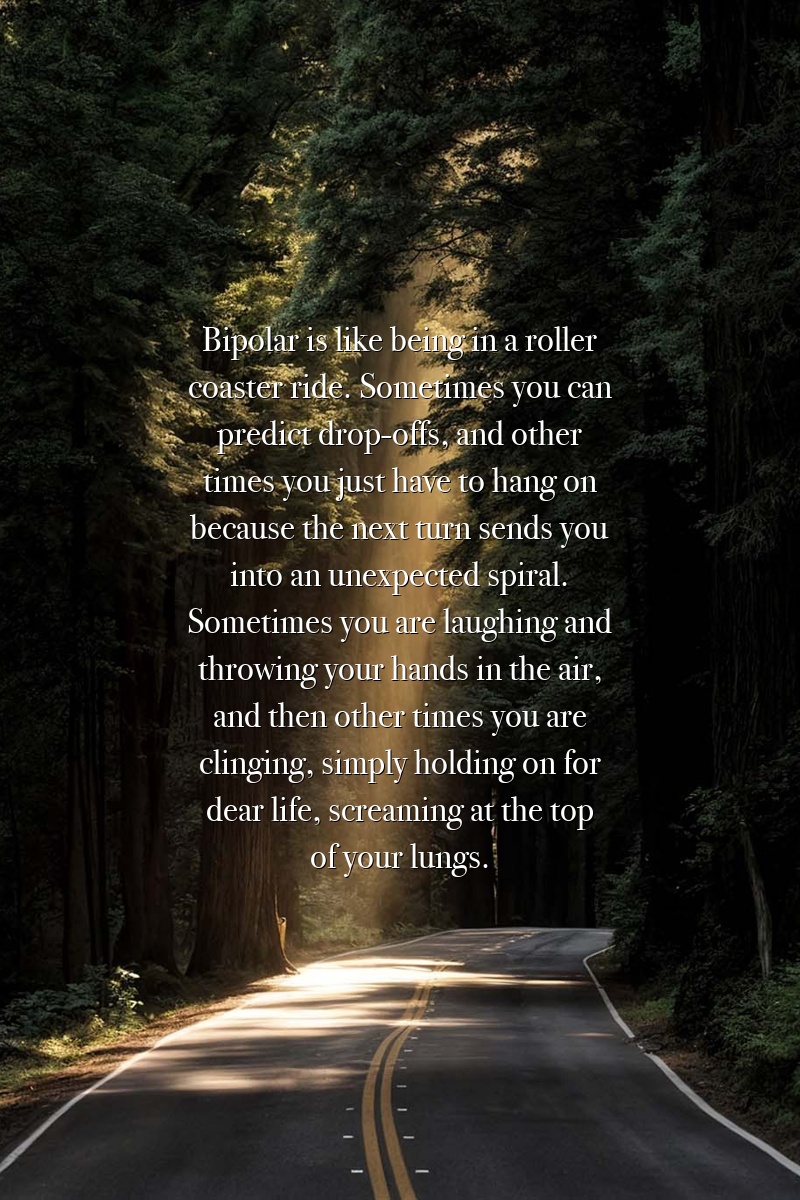 Bipolar is like being in a roller coaster ride. Sometimes you can predict drop-offs, and other times you just have to hang on because the next turn sends you into an unexpected spiral. Sometimes you are laughing and throwing your hands in the air, and then other times you are clinging, simply holding on for dear life, screaming at the top of your lungs.