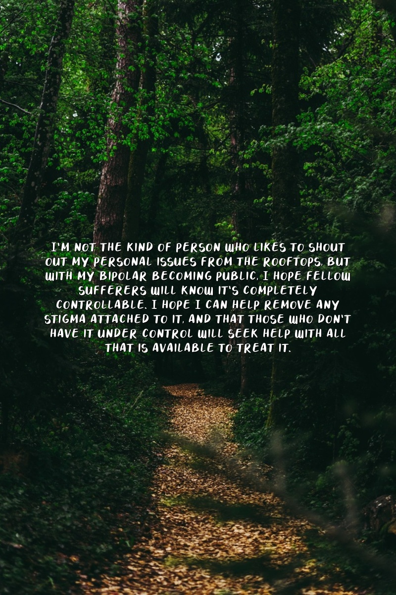 I'm not the kind of person who likes to shout out my personal issues from the rooftops, but with my bipolar becoming public, I hope fellow sufferers will know it's completely controllable. I hope I can help remove any stigma attached to it, and that those who don't have it under control will seek help with all that is available to treat it.