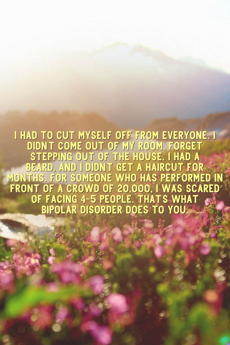 I had to cut myself off from everyone. I didn't come out of my room, forget stepping out of the house. I had a beard, and I didn't get a haircut for months. For someone who has performed in front of a crowd of 20,000, I was scared of facing 4-5 people. That's what bipolar disorder does to you.