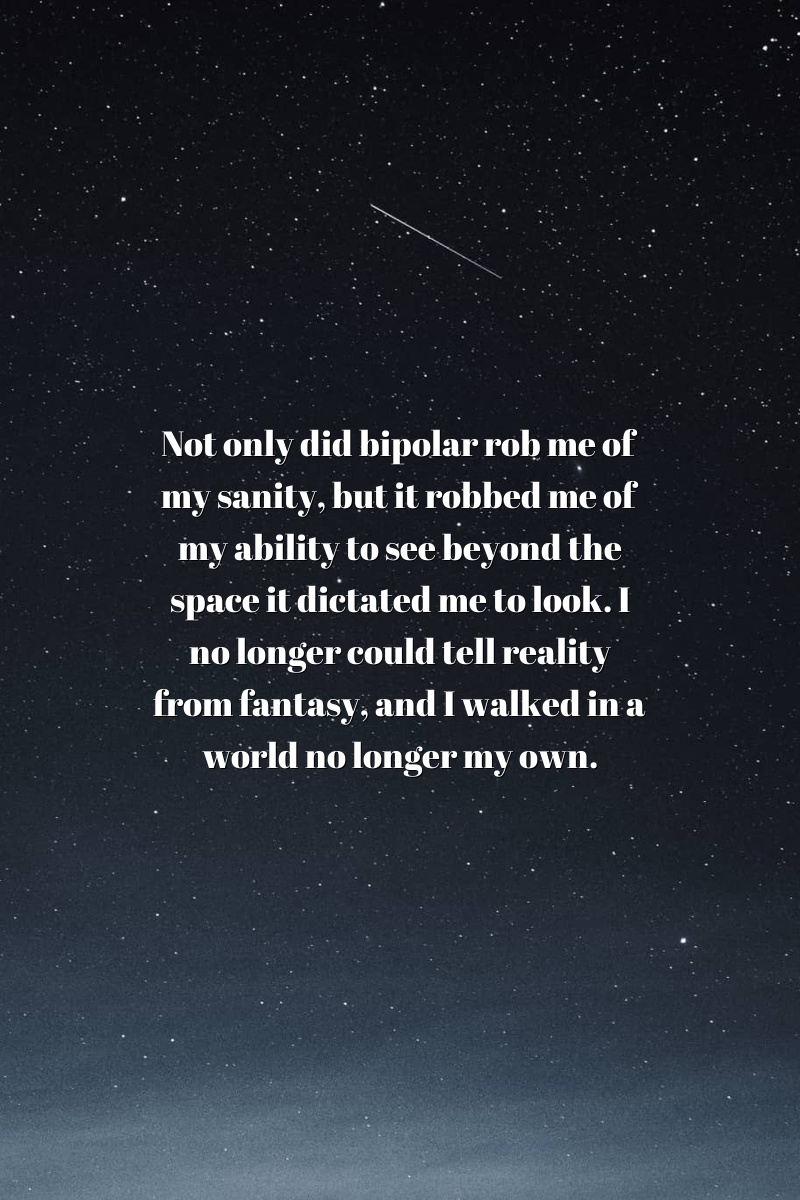 Not only did bipolar rob me of my sanity, but it robbed me of my ability to see beyond the space it dictated me to look. I no longer could tell reality from fantasy, and I walked in a world no longer my own.