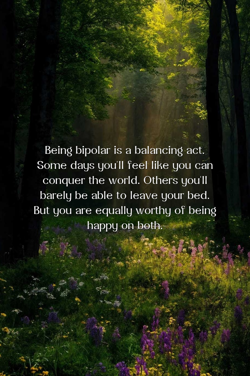 Being bipolar is a balancing act. Some days you'll feel like you can conquer the world. Others you'll barely be able to leave your bed. But you are equally worthy of being happy on both.