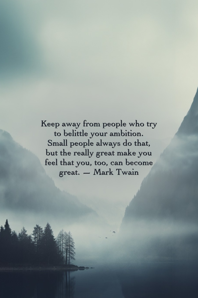 Keep away from people who try to belittle your ambition. Small people always do that, but the really great make you feel that you, too, can become great.