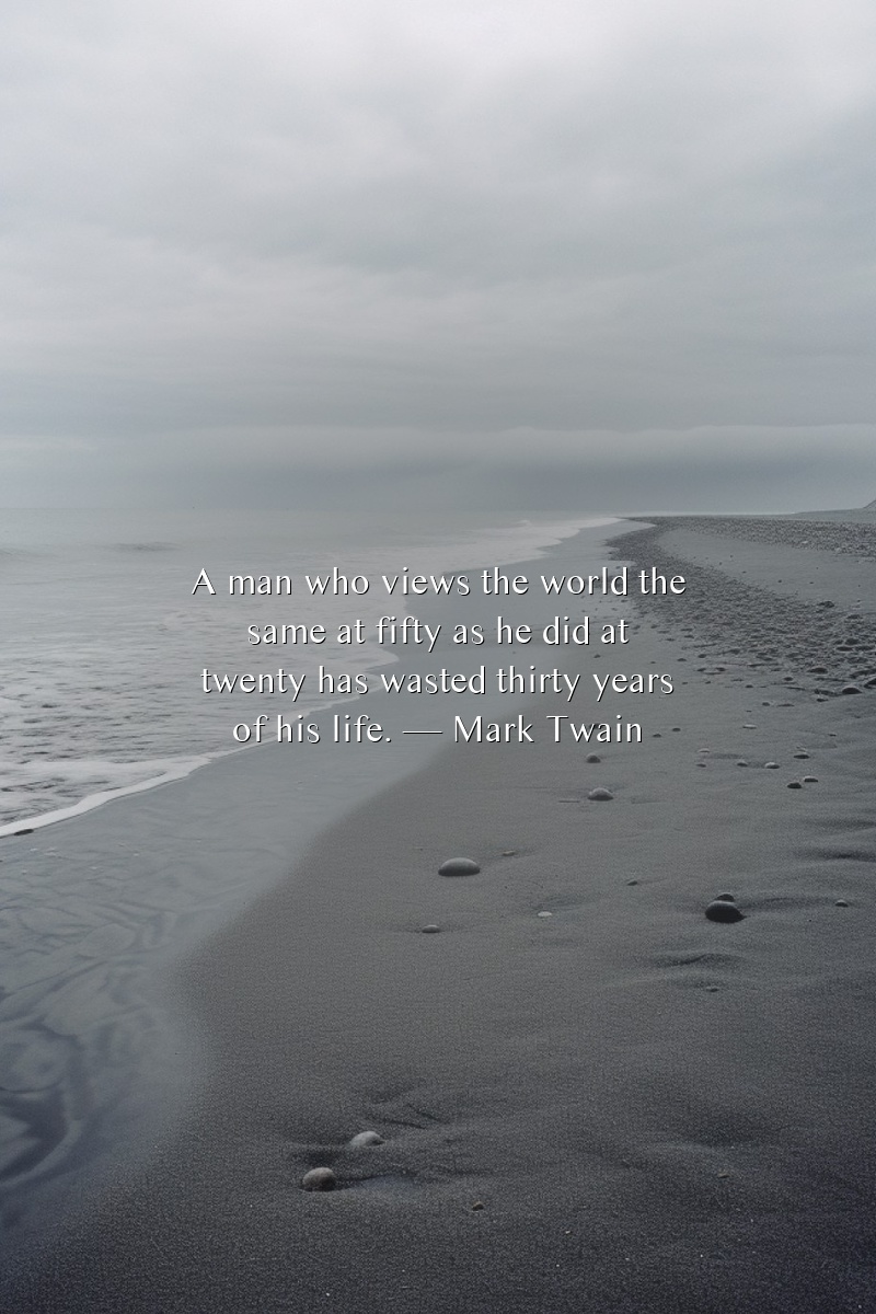 A man who views the world the same at fifty as he did at twenty has wasted thirty years of his life.