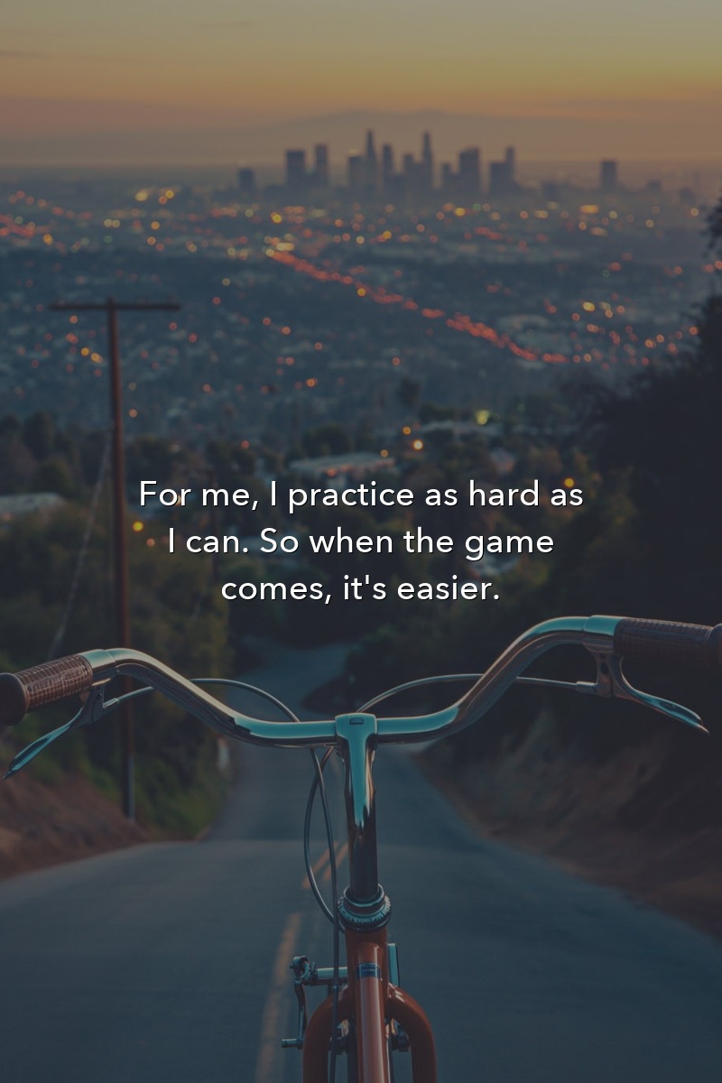 For me, I practice as hard as I can. So when the game comes, it's easier.