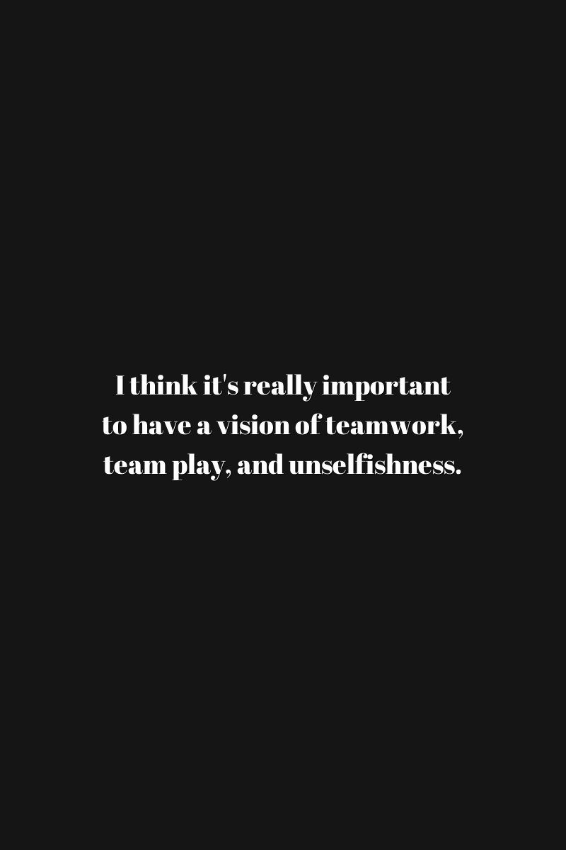 I think it's really important to have a vision of teamwork, team play, and unselfishness.