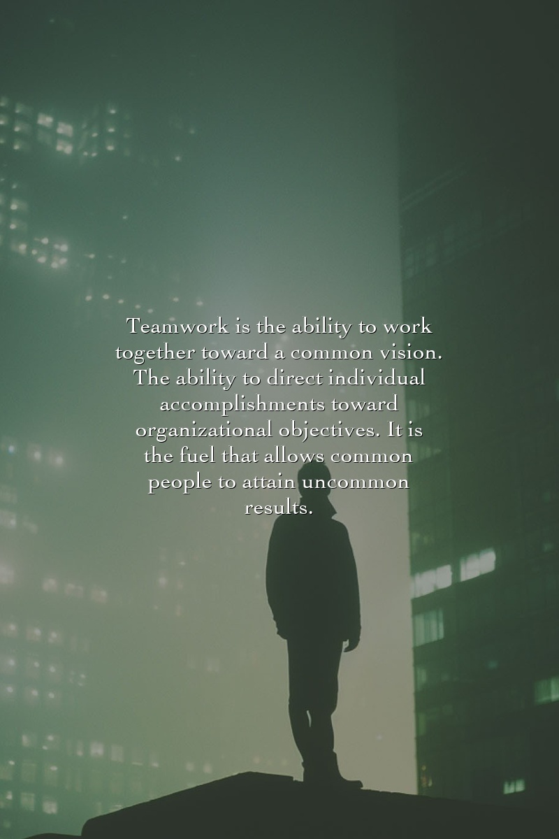 Teamwork is the ability to work together toward a common vision. The ability to direct individual accomplishments toward organizational objectives. It is the fuel that allows common people to attain uncommon results.