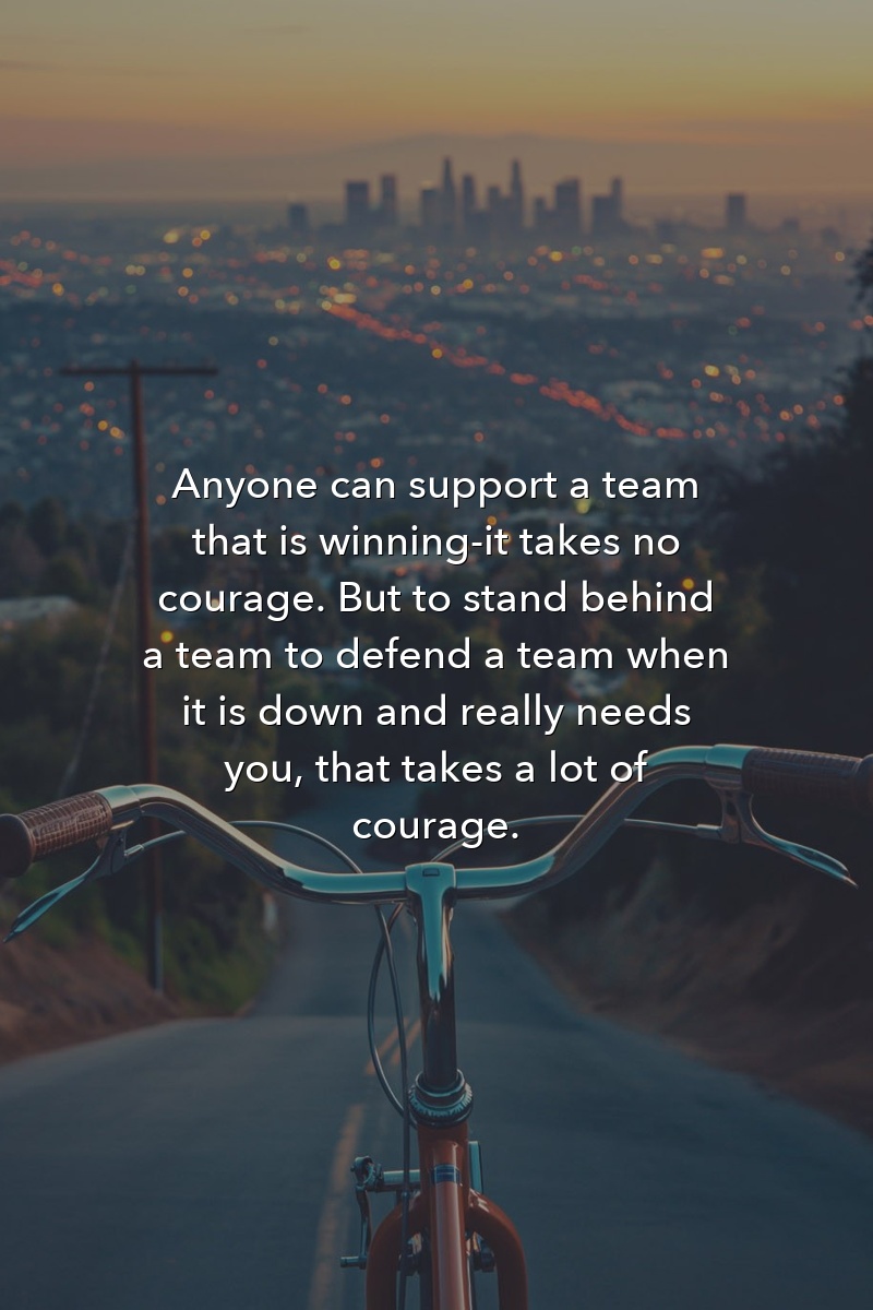 Anyone can support a team that is winning—it takes no courage. But to stand behind a team to defend a team when it is down and really needs you, that takes a lot of courage.