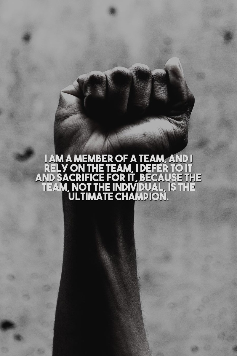 I am a member of a team, and I rely on the team, I defer to it and sacrifice for it, because the team, not the individual, is the ultimate champion.