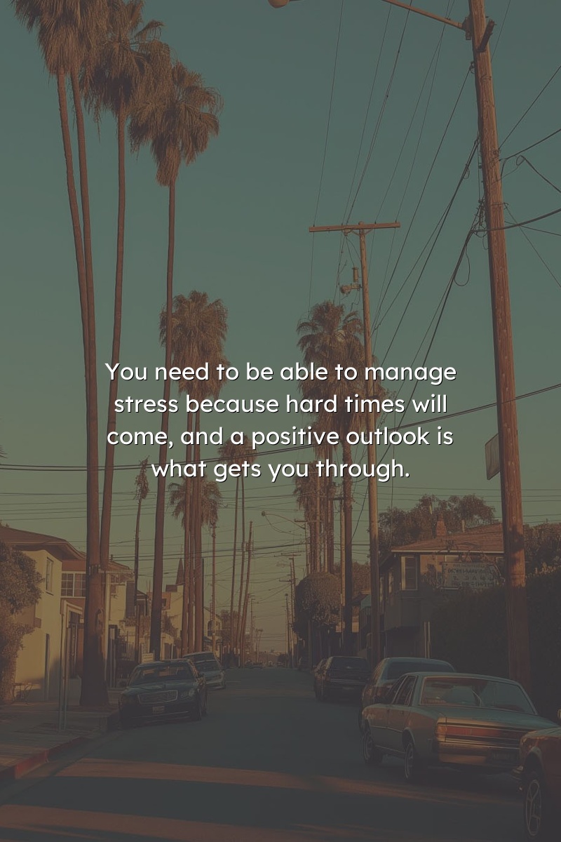 You need to be able to manage stress because hard times will come, and a positive outlook is what gets you through.