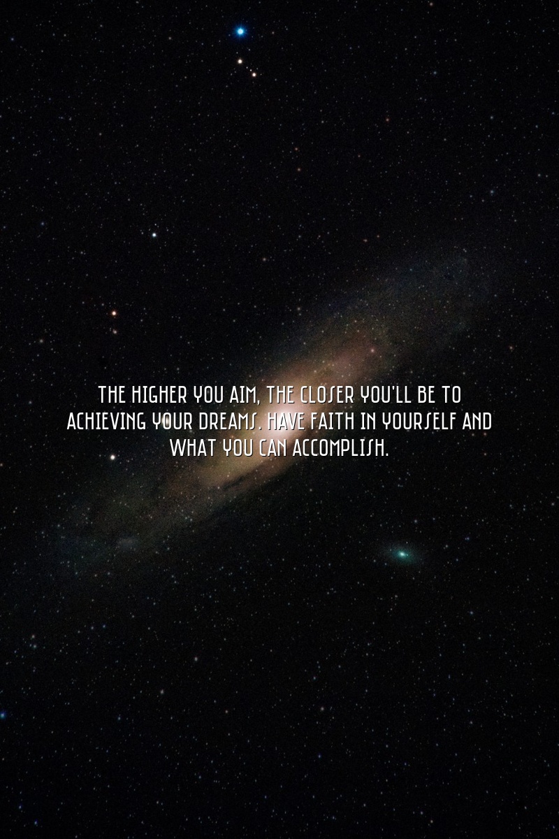 The higher you aim, the closer you'll be to achieving your dreams. Have faith in yourself and what you can accomplish.