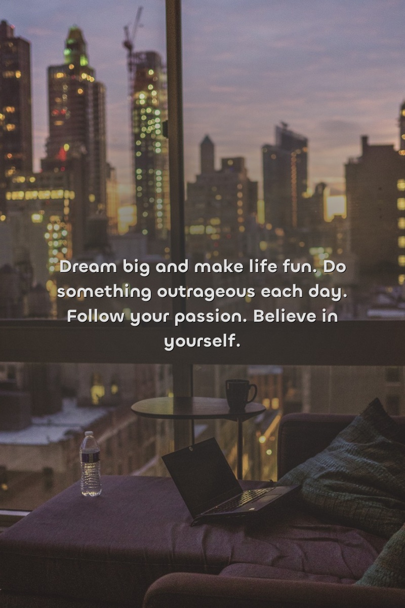 Dream big and make life fun. Do something outrageous each day. Follow your passion. Believe in yourself.