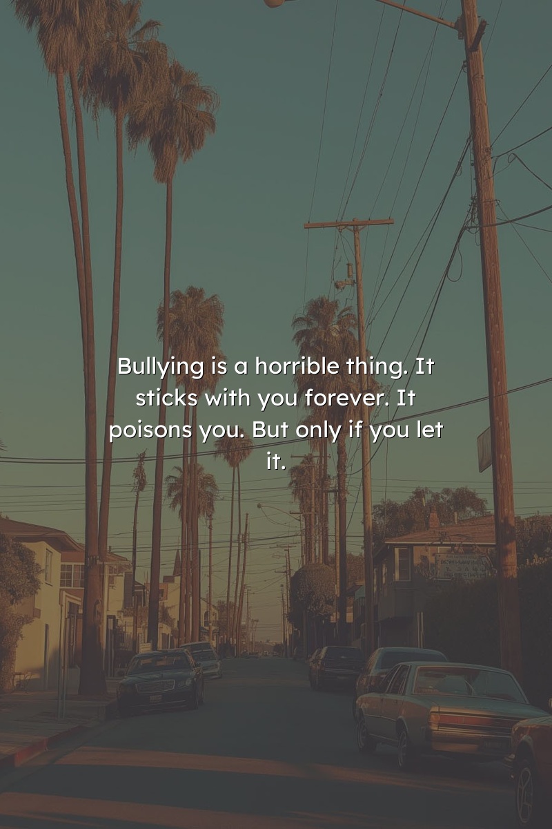 Bullying is a horrible thing. It sticks with you forever. It poisons you. But only if you let it.