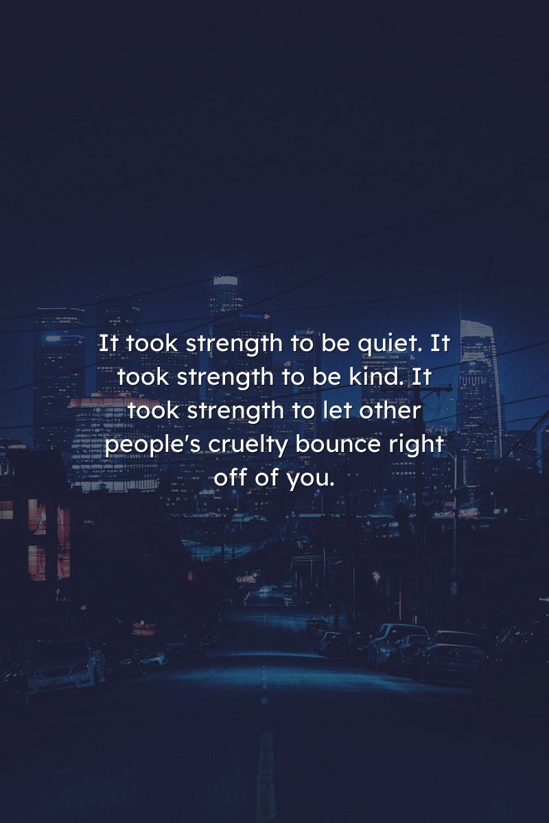 It took strength to be quiet. It took strength to be kind. It took strength to let other people's cruelty bounce right off of you.