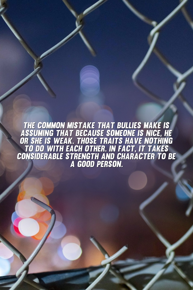 The common mistake that bullies make is assuming that because someone is nice, he or she is weak. Those traits have nothing to do with each other. In fact, it takes considerable strength and character to be a good person.