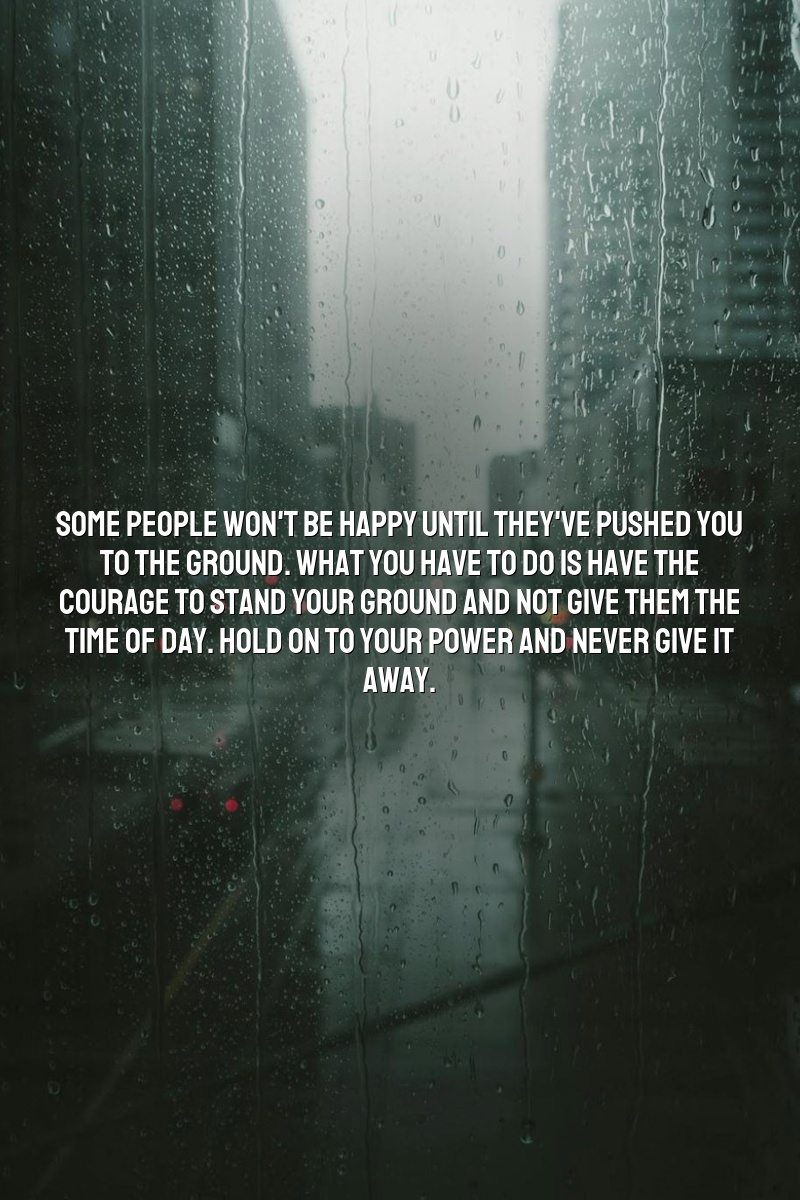 Some people won't be happy until they've pushed you to the ground. What you have to do is have the courage to stand your ground and not give them the time of day. Hold on to your power and never give it away.