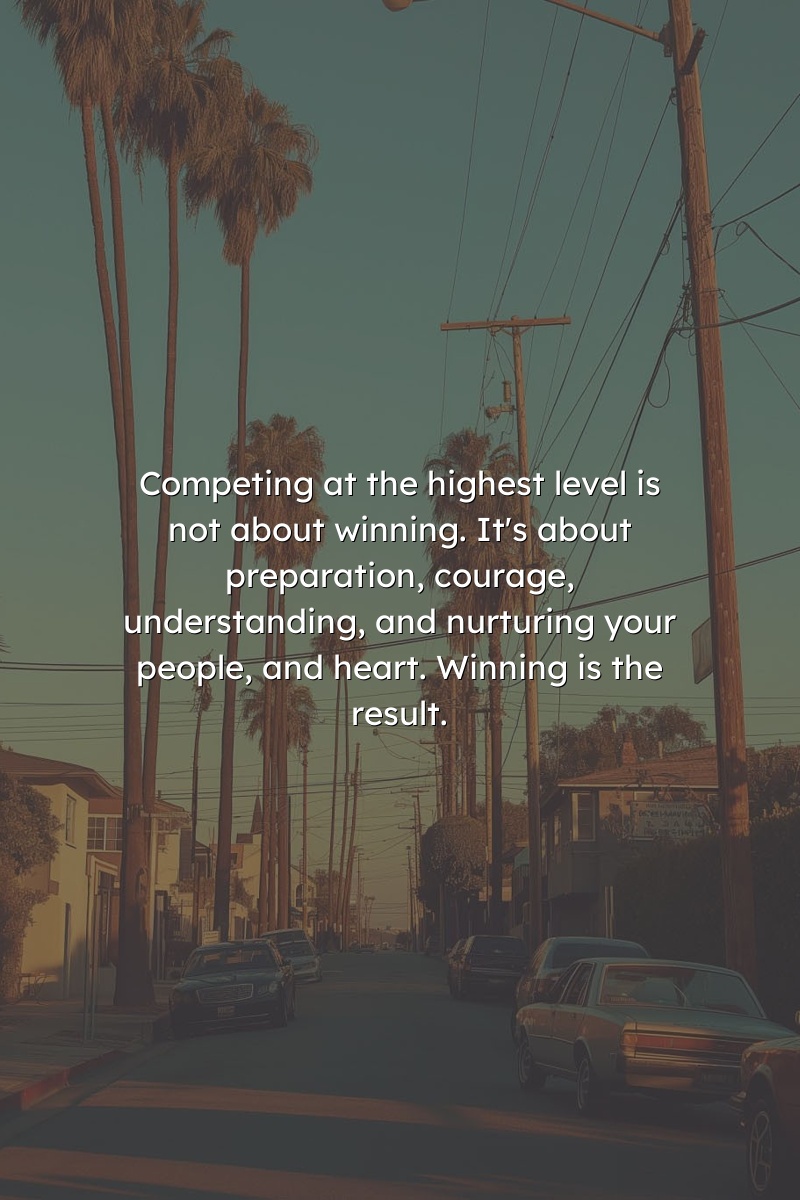 Competing at the highest level is not about winning. It's about preparation, courage, understanding, and nurturing your people, and heart. Winning is the result.