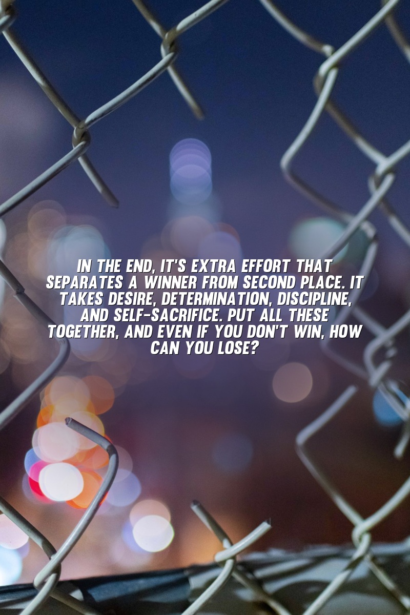 In the end, it's extra effort that separates a winner from second place. It takes desire, determination, discipline, and self-sacrifice. Put all these together, and even if you don't win, how can you lose?