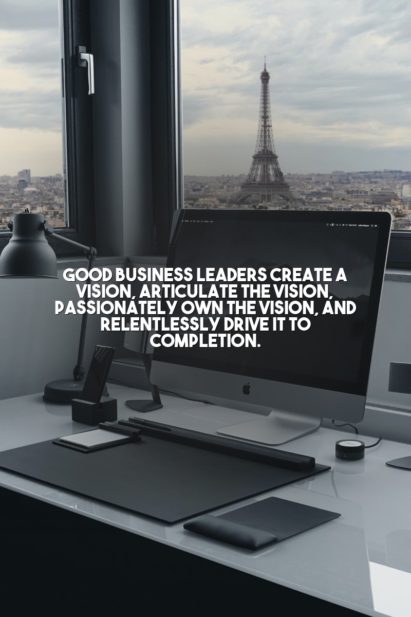 Good business leaders create a vision, articulate the vision, passionately own the vision, and relentlessly drive it to completion.