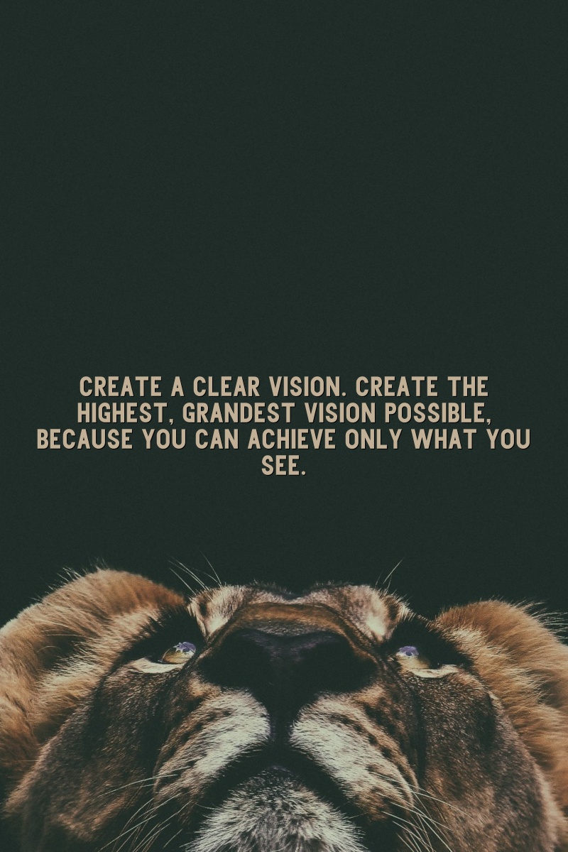 Create a clear vision. Create the highest, grandest vision possible, because you can achieve only what you see.