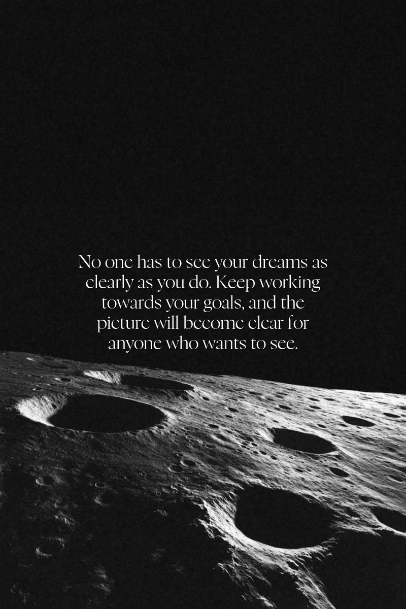 No one has to see your dreams as clearly as you do. Keep working towards your goals, and the picture will become clear for anyone who wants to see.
