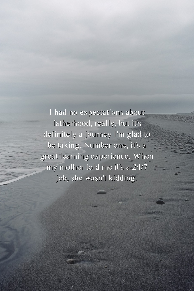 I had no expectations about fatherhood, really, but it's definitely a journey I'm glad to be taking. Number one, it's a great learning experience. When my mother told me it's a 24/7 job, she wasn't kidding.