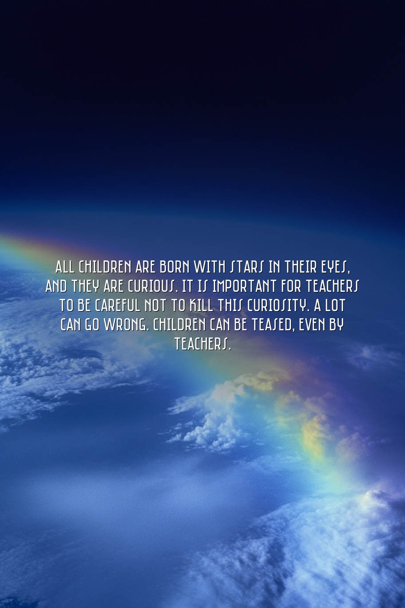 All children are born with stars in their eyes, and they are curious. It is important for teachers to be careful not to kill this curiosity. A lot can go wrong. Children can be teased, even by teachers.