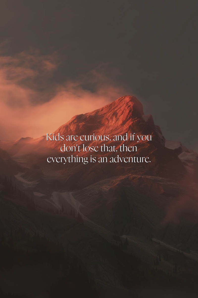 Kids are curious, and if you don't lose that, then everything is an adventure.