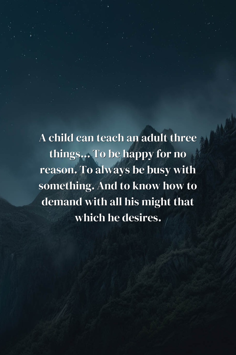 A child can teach an adult three things... To be happy for no reason. To always be busy with something. And to know how to demand with all his might that which he desires.