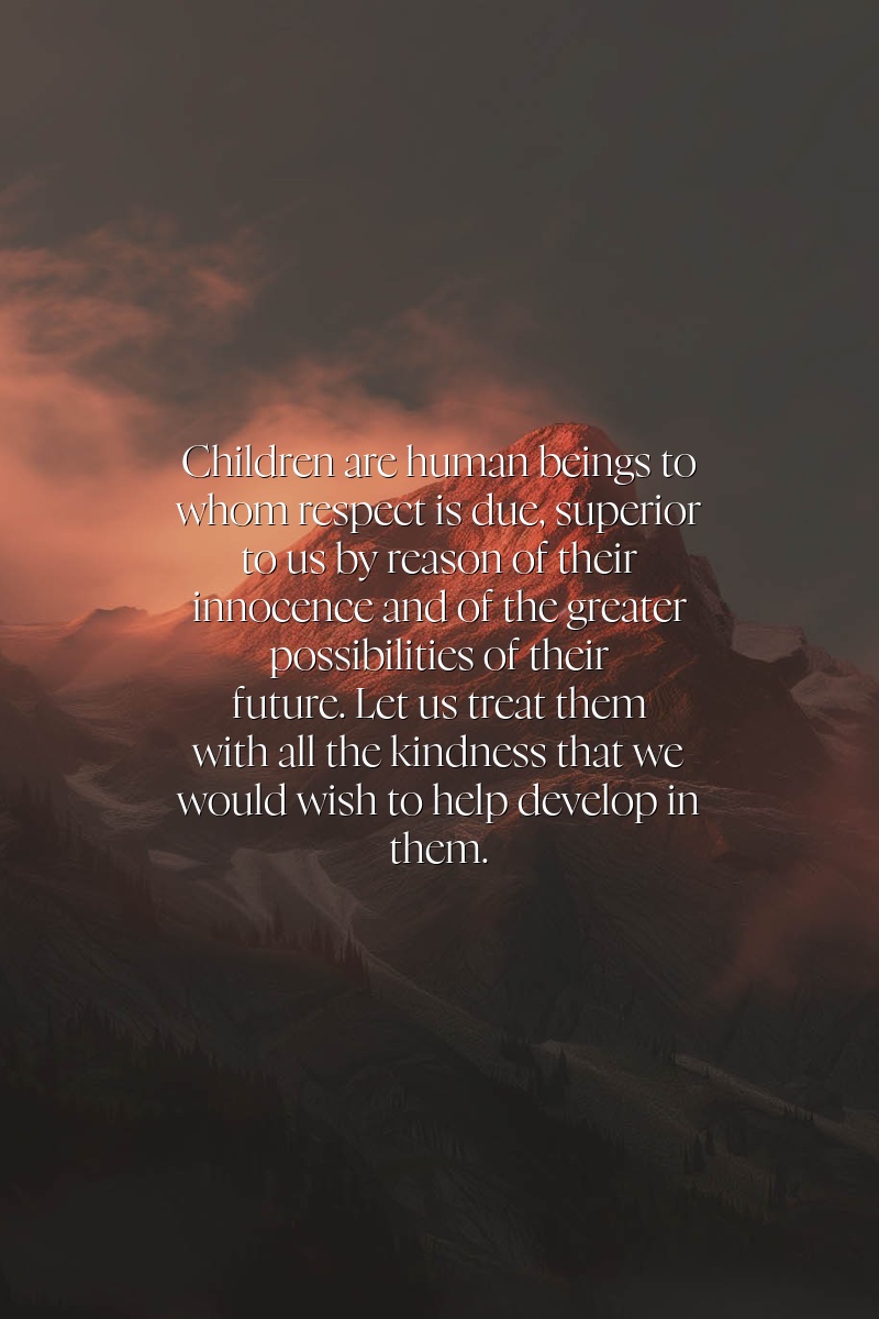 Children are human beings to whom respect is due, superior to us by reason of their innocence and of the greater possibilities of their future. Let us treat them with all the kindness that we would wish to help develop in them.
