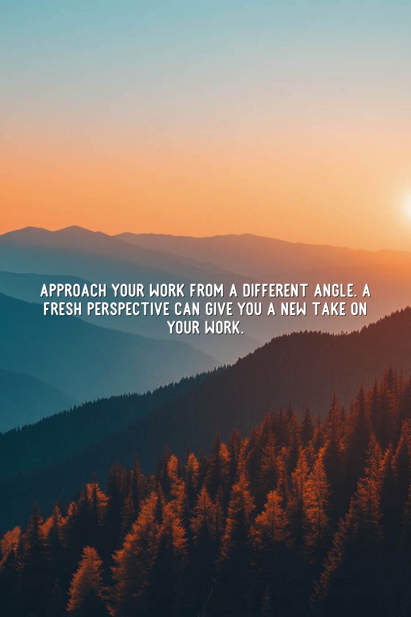 Approach your work from a different angle. A fresh perspective can give you a new take on your work.