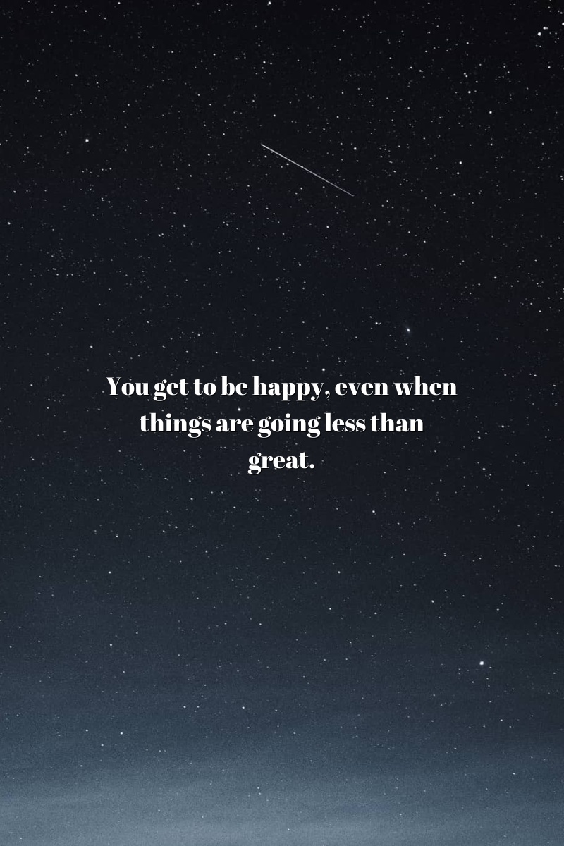 You get to be happy, even when things are going less than great.