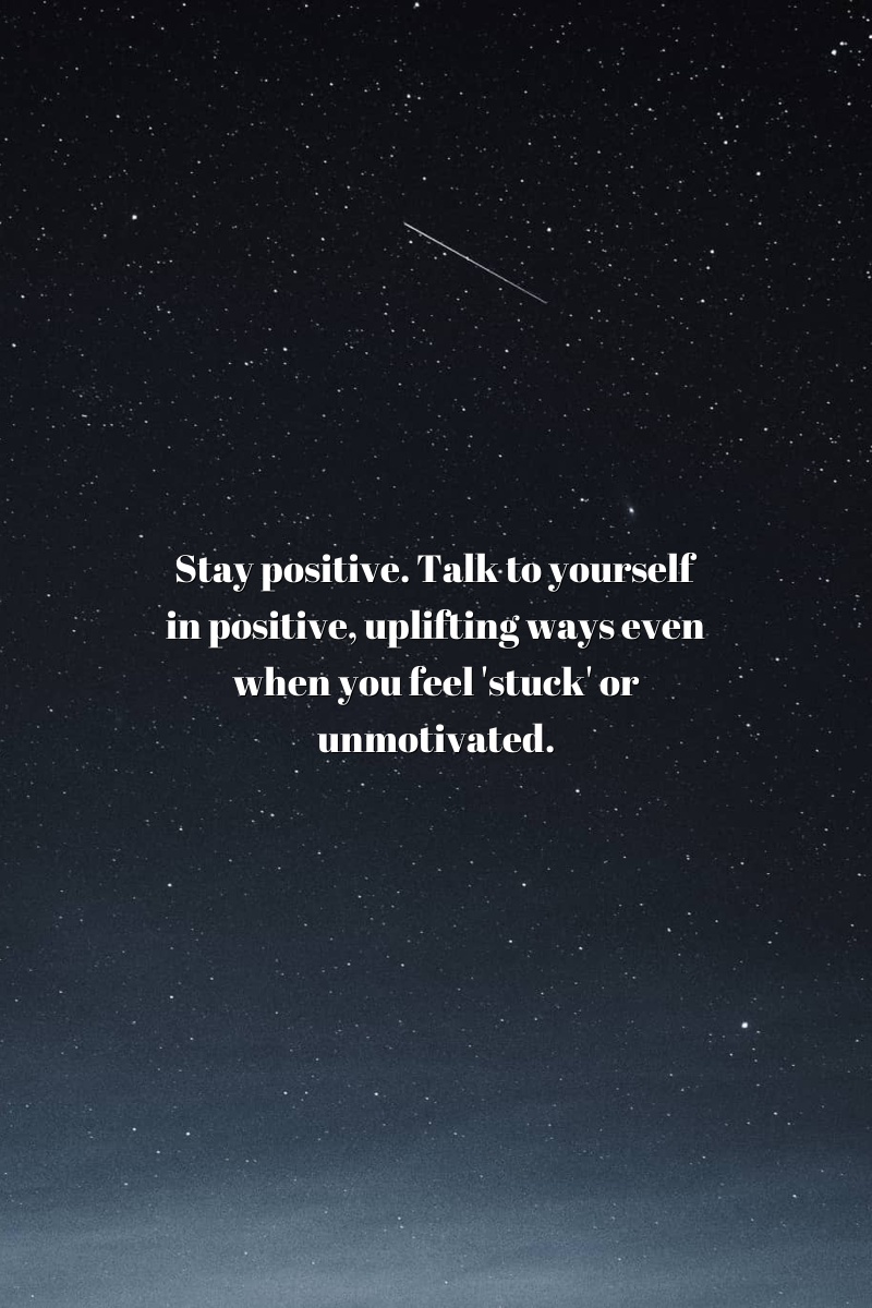 Stay positive. Talk to yourself in positive, uplifting ways even when you feel 'stuck' or unmotivated.