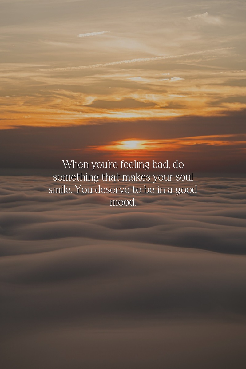 When you're feeling bad, do something that makes your soul smile. You deserve to be in a good mood.