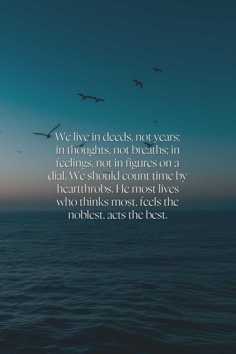 We live in deeds, not years; in thoughts, not breaths; in feelings, not in figures on a dial. We should count time by heartthrobs. He most lives who thinks most, feels the noblest, acts the best.