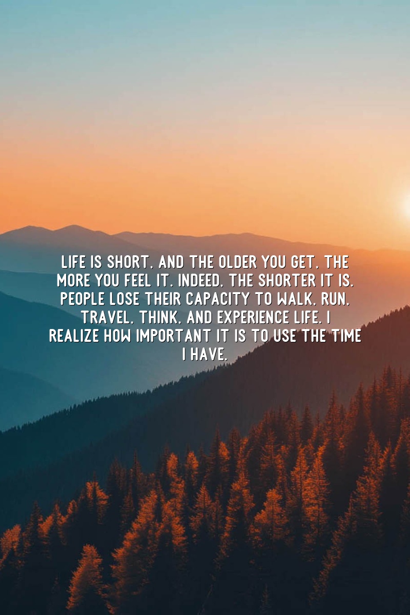 Life is short, and the older you get, the more you feel it. Indeed, the shorter it is. People lose their capacity to walk, run, travel, think, and experience life. I realize how important it is to use the time I have.