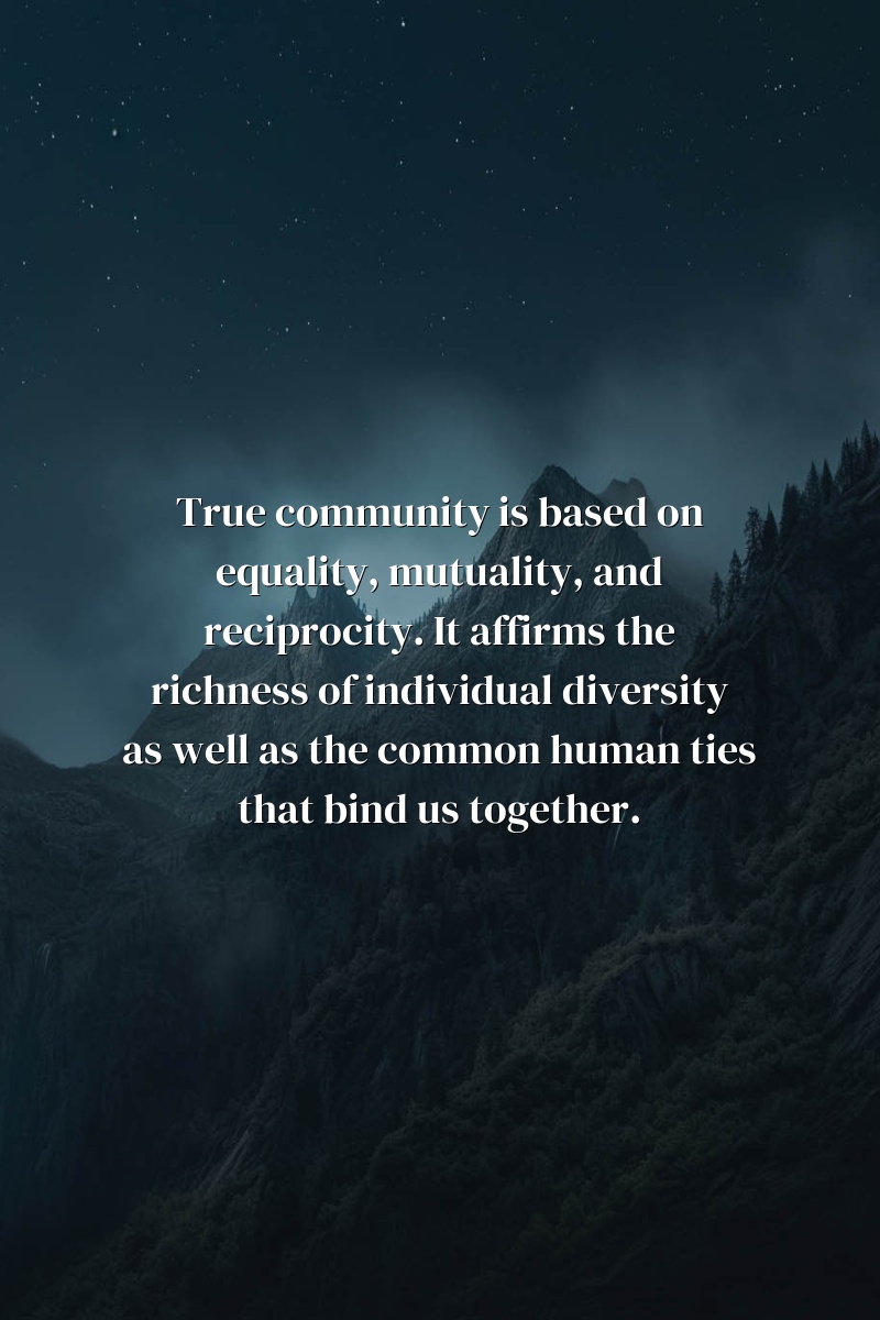 True community is based on equality, mutuality, and reciprocity. It affirms the richness of individual diversity as well as the common human ties that bind us together.