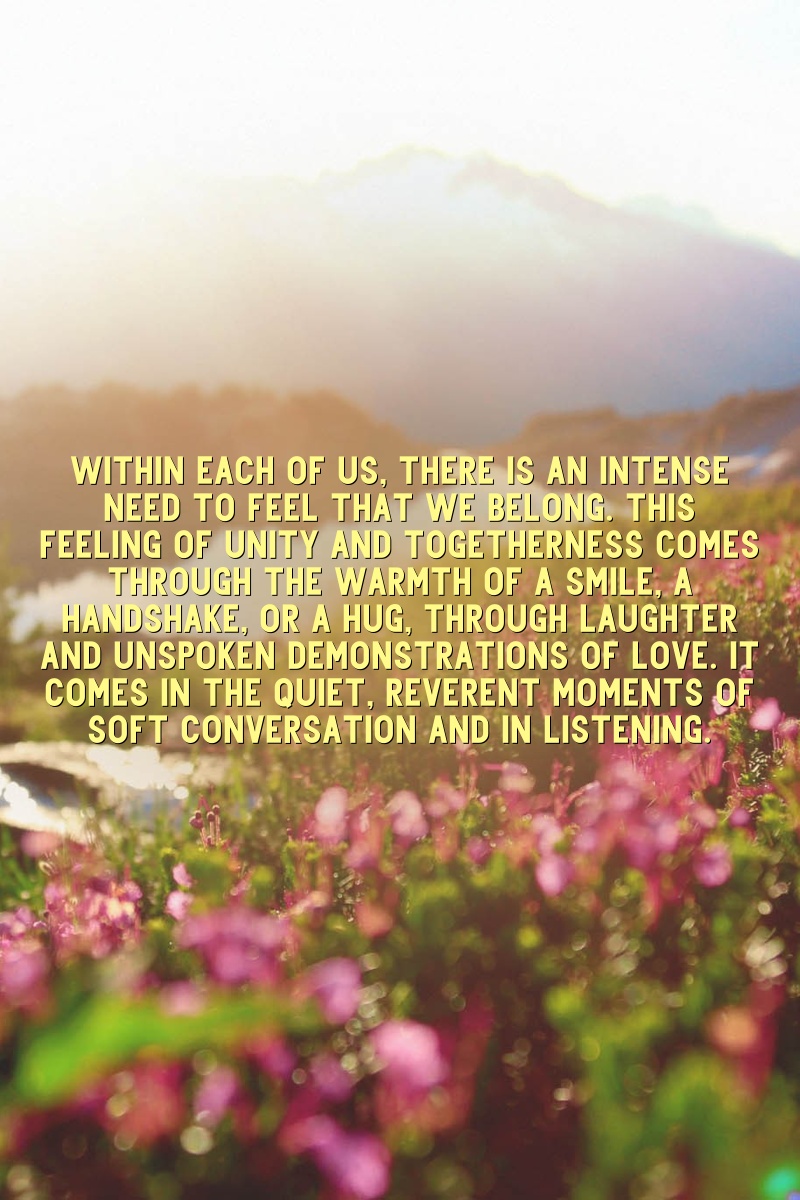 Within each of us, there is an intense need to feel that we belong. This feeling of unity and togetherness comes through the warmth of a smile, a handshake, or a hug, through laughter and unspoken demonstrations of love. It comes in the quiet, reverent moments of soft conversation and in listening.