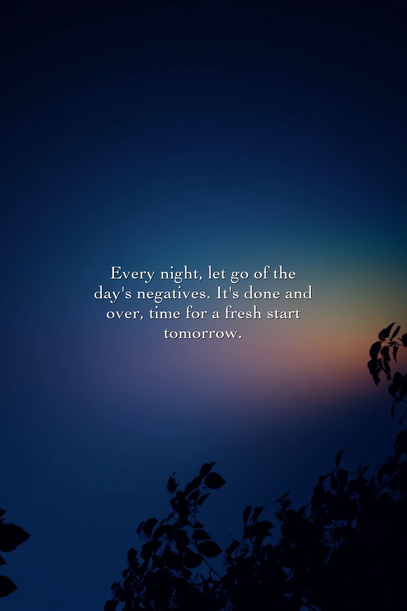 Every night, let go of the day's negatives. It's done and over, time for a fresh start tomorrow.